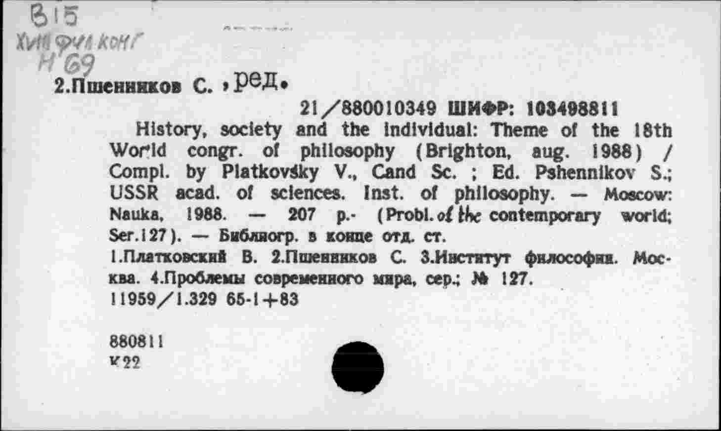 ﻿e> is
JtWfl рю kwf п 69
2.Пшенников С. >
ред.
21/880010349 ШИФР: 108498811
History, society and the Individual: Theme of the 18th World congr. of philosophy (Brighton, aug. 1988) / Compl. by Platkovdky V., Cand Sc. ; Ed. Pshennlkov S.; USSR acad. of sciences. Inst, of philosophy. — Moscow: Nauka, 1988. — 207 p.- (Probl. ottbc contemporary world; Ser. 127). — Библиогр. в конце отд. ст.
1 .Платковский В. 2.Пшенников G З.Институт философии. Москва. 4.Проблемы современного мира, сер.; № 127.
11959/1.329 65-1+83
880811
V22